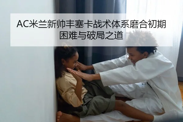 AC米兰新帅丰塞卡战术体系磨合初期困难与破局之道